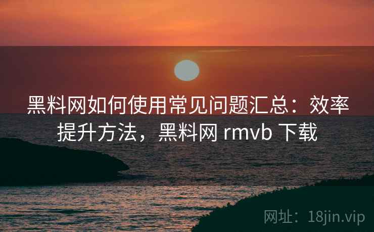 黑料网如何使用常见问题汇总：效率提升方法，黑料网 rmvb 下载