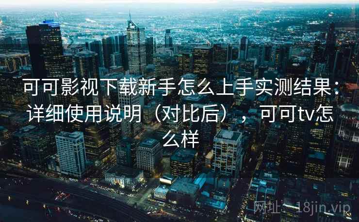 可可影视下载新手怎么上手实测结果：详细使用说明（对比后），可可tv怎么样