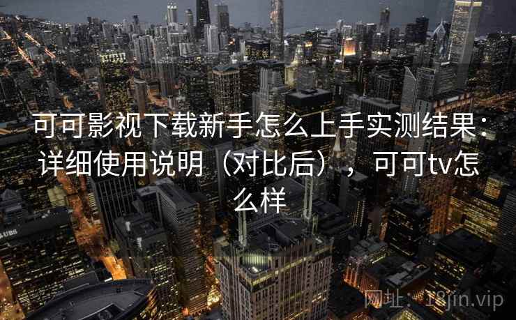 可可影视下载新手怎么上手实测结果：详细使用说明（对比后），可可tv怎么样