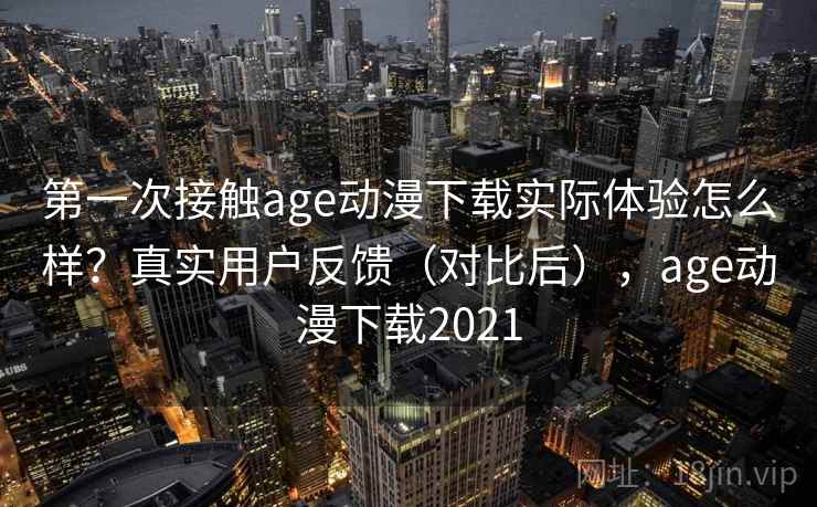 第一次接触age动漫下载实际体验怎么样？真实用户反馈（对比后），age动漫下载2021