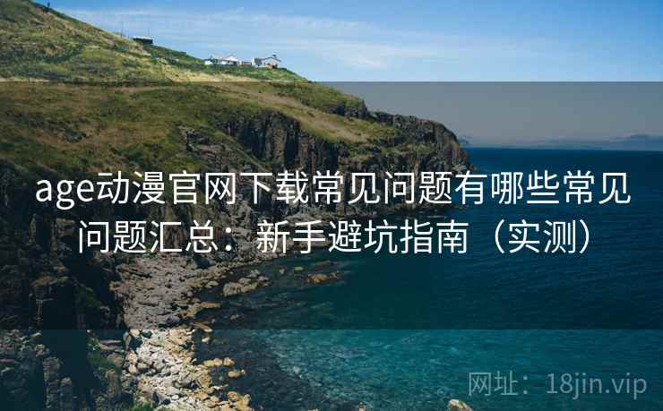age动漫官网下载常见问题有哪些常见问题汇总：新手避坑指南（实测）