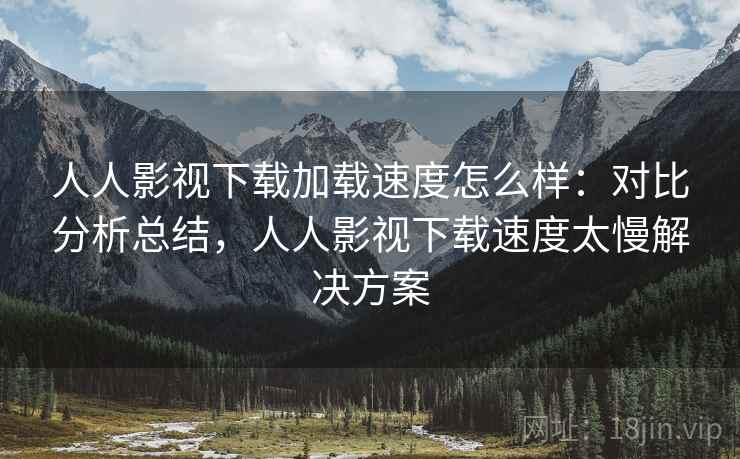 人人影视下载加载速度怎么样：对比分析总结，人人影视下载速度太慢解决方案
