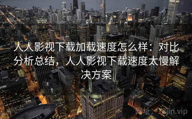 人人影视下载加载速度怎么样：对比分析总结，人人影视下载速度太慢解决方案