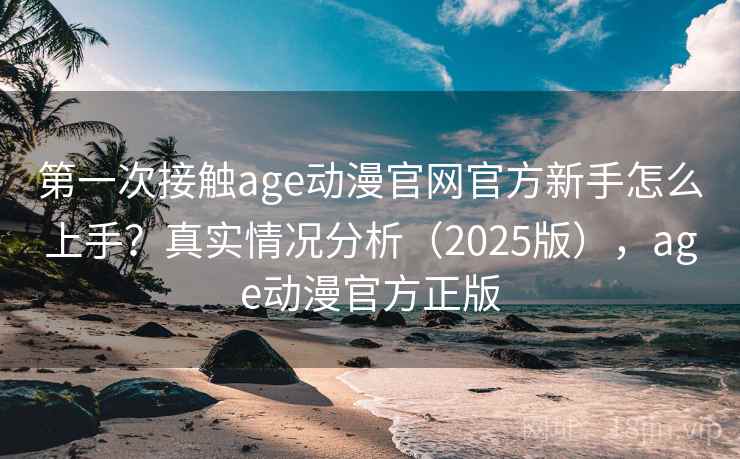第一次接触age动漫官网官方新手怎么上手？真实情况分析（2025版），age动漫官方正版