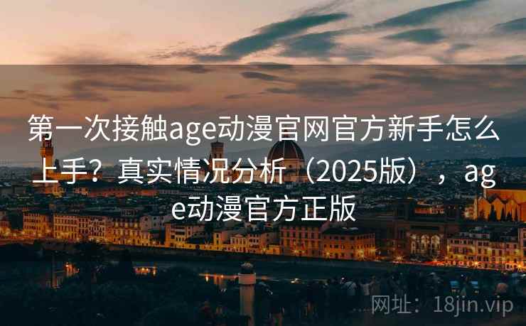 第一次接触age动漫官网官方新手怎么上手？真实情况分析（2025版），age动漫官方正版