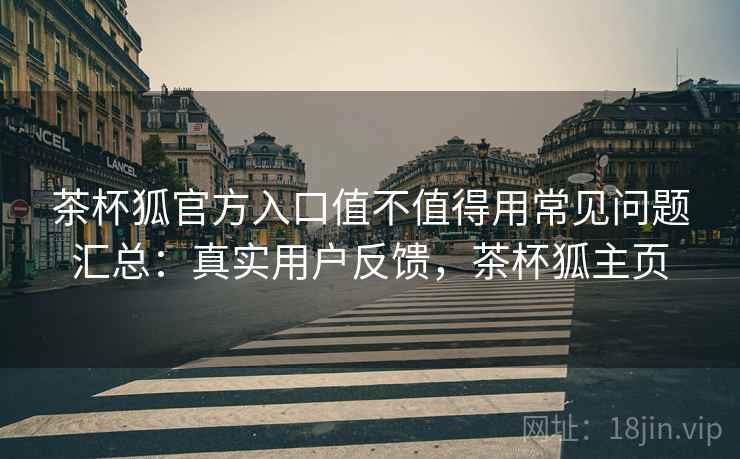 茶杯狐官方入口值不值得用常见问题汇总：真实用户反馈，茶杯狐主页