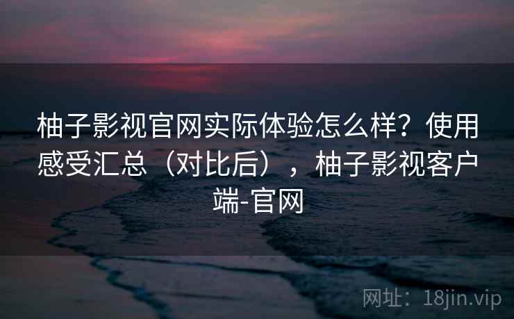 柚子影视官网实际体验怎么样？使用感受汇总（对比后），柚子影视客户端-官网