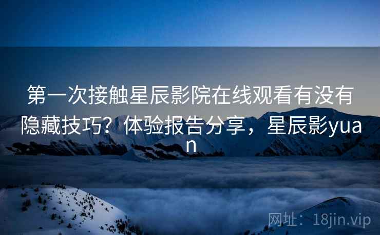 第一次接触星辰影院在线观看有没有隐藏技巧？体验报告分享，星辰影yuan