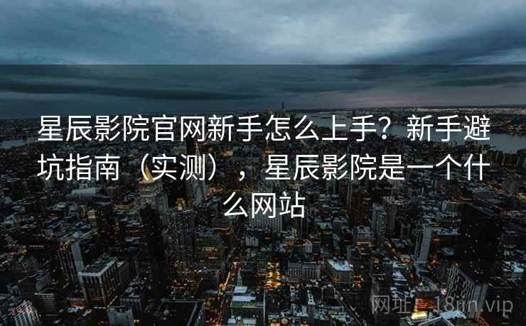 星辰影院官网新手怎么上手？新手避坑指南（实测），星辰影院是一个什么网站