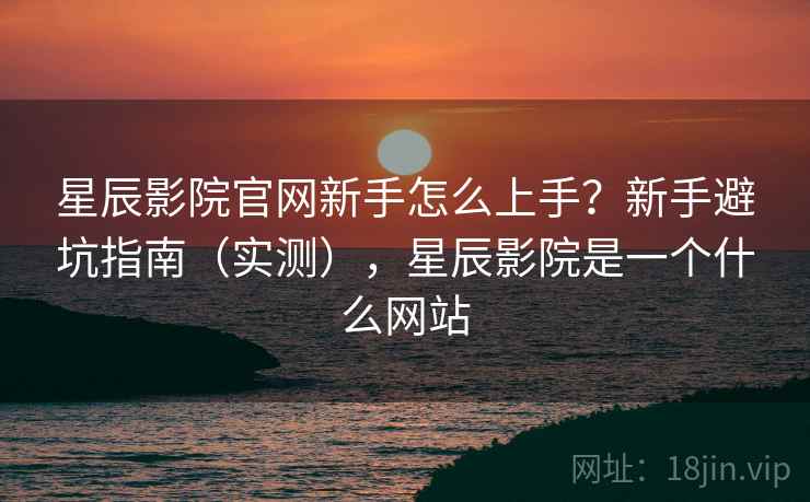 星辰影院官网新手怎么上手？新手避坑指南（实测），星辰影院是一个什么网站