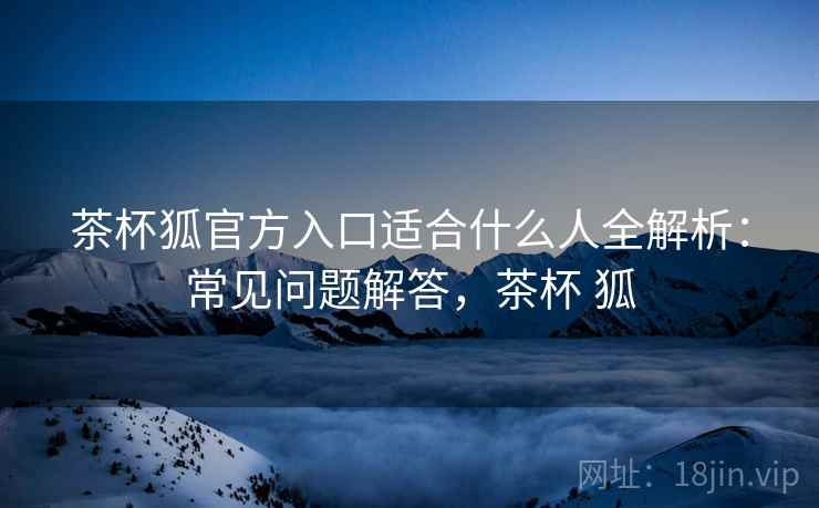 茶杯狐官方入口适合什么人全解析：常见问题解答，茶杯 狐