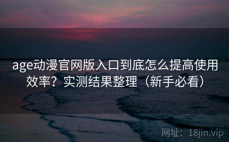 age动漫官网版入口到底怎么提高使用效率？实测结果整理（新手必看）