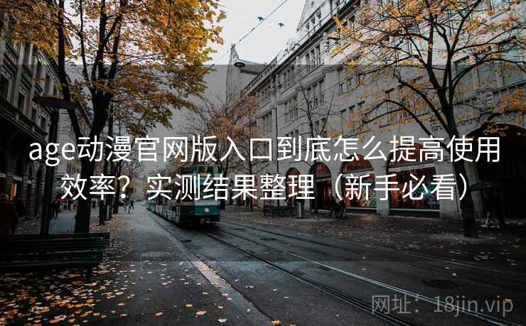 age动漫官网版入口到底怎么提高使用效率？实测结果整理（新手必看）