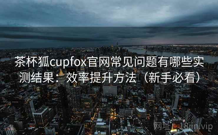 茶杯狐cupfox官网常见问题有哪些实测结果：效率提升方法（新手必看）