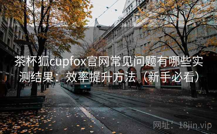 茶杯狐cupfox官网常见问题有哪些实测结果：效率提升方法（新手必看）