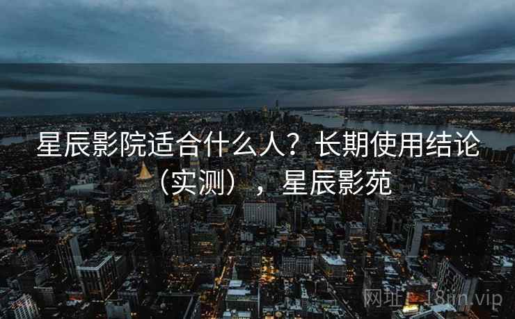 星辰影院适合什么人?长期使用结论(实测),星辰影苑 星辰影院适合什么人?长期使用结论(实测),星辰影苑