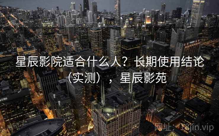 星辰影院适合什么人?长期使用结论(实测),星辰影苑 星辰影院适合什么人?长期使用结论(实测),星辰影苑