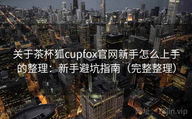 关于茶杯狐cupfox官网新手怎么上手的整理:新手避坑指南(完整整理) 关于茶杯狐cupfox官网新手怎么上手的整理:新手避坑指南(完整整理)