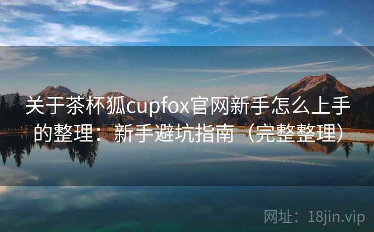 关于茶杯狐cupfox官网新手怎么上手的整理:新手避坑指南(完整整理) 关于茶杯狐cupfox官网新手怎么上手的整理:新手避坑指南(完整整理)