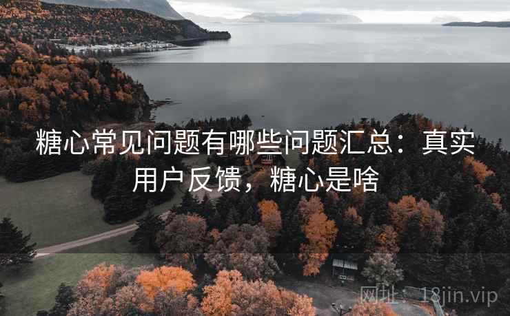 糖心常见问题有哪些问题汇总：真实用户反馈，糖心是啥