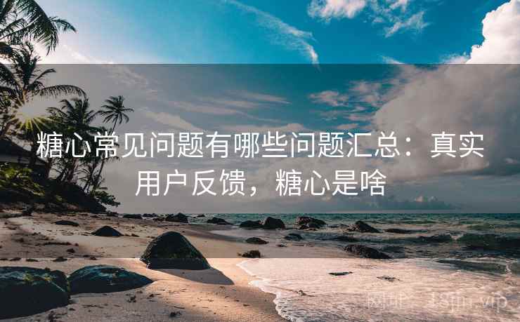 糖心常见问题有哪些问题汇总：真实用户反馈，糖心是啥