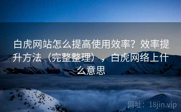 白虎网站怎么提高使用效率?效率提升方法(完整整理),白虎网络上什么意思 白虎网站怎么提高使用效率?效率提升方法(完整整理),白虎网络上什么意思